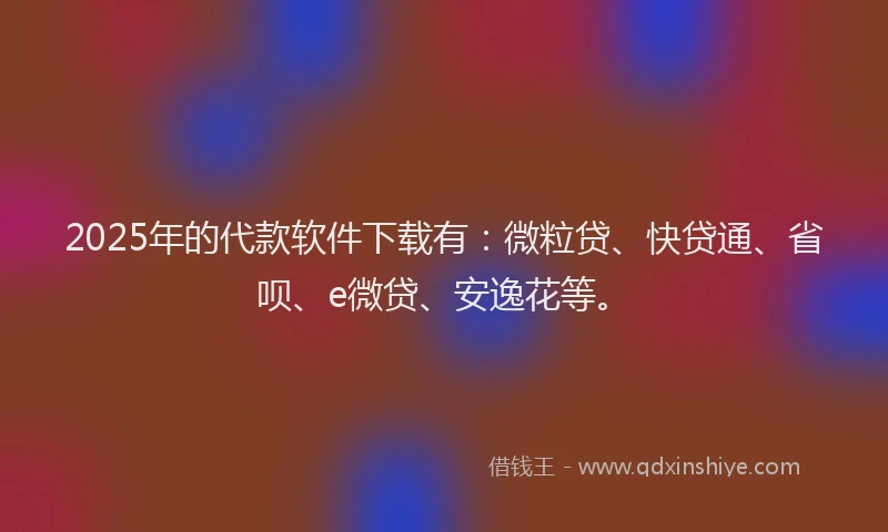 2025年的代款软件下载有：微粒贷、快贷通、省呗、e微贷、安逸花等。