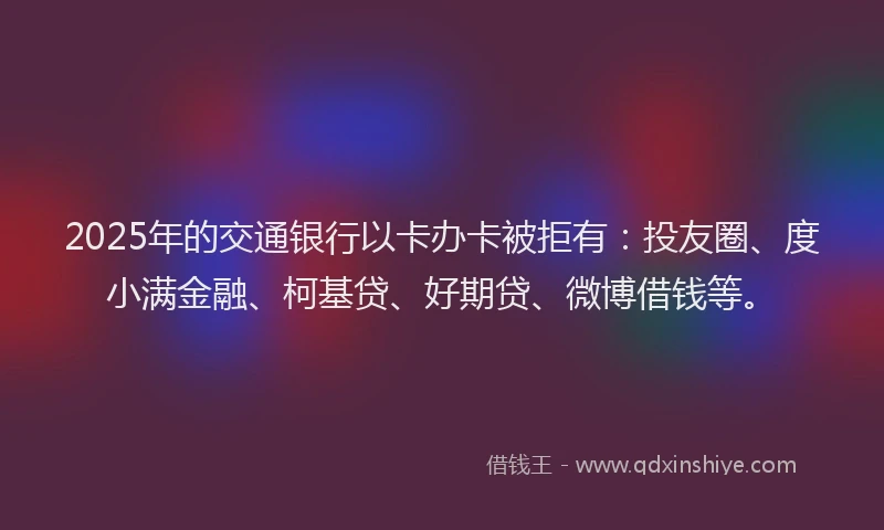 2025年的交通银行以卡办卡被拒有：投友圈、度小满金融、柯基贷、好期贷、微博借钱等。