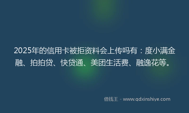 2025年的信用卡被拒资料会上传吗有：度小满金融、拍拍贷、快贷通、美团生活费、融逸花等。
