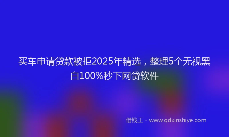 买车申请贷款被拒2025年精选，整理5个无视黑白100%秒下网贷软件
