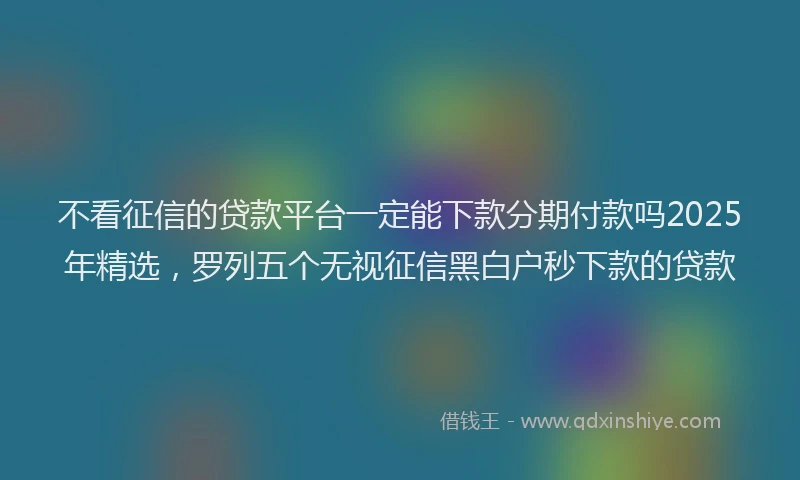不看征信的贷款平台一定能下款分期付款吗2025年精选，罗列五个无视征信黑白户秒下款的贷款