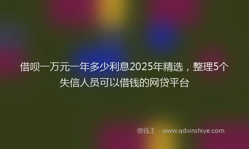 借呗一万元一年多少利息2025年精选，整理5个失信人员可以借钱的网贷平台
