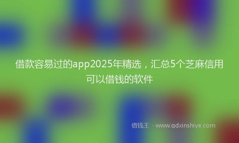 借款容易过的app2025年精选，汇总5个芝麻信用可以借钱的软件
