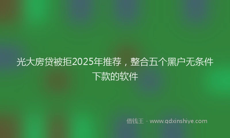 光大房贷被拒2025年推荐，整合五个黑户无条件下款的软件