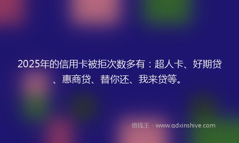 2025年的信用卡被拒次数多有：超人卡、好期贷、惠商贷、替你还、我来贷等。