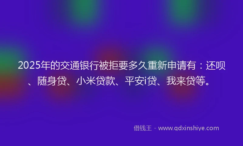 2025年的交通银行被拒要多久重新申请有：还呗、随身贷、小米贷款、平安i贷、我来贷等。