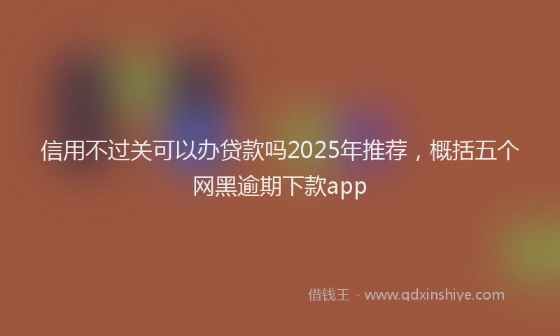 信用不过关可以办贷款吗2025年推荐，概括五个网黑逾期下款app