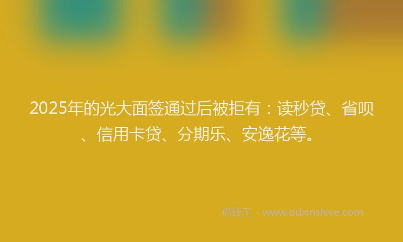 2025年的光大面签通过后被拒有：读秒贷、省呗、信用卡贷、分期乐、安逸花等。