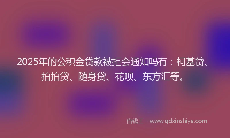 2025年的公积金贷款被拒会通知吗有：柯基贷、拍拍贷、随身贷、花呗、东方汇等。