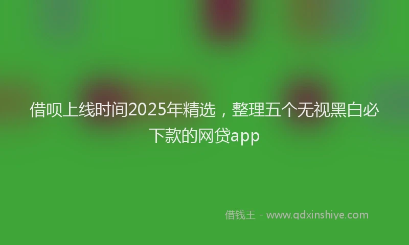 借呗上线时间2025年精选，整理五个无视黑白必下款的网贷app