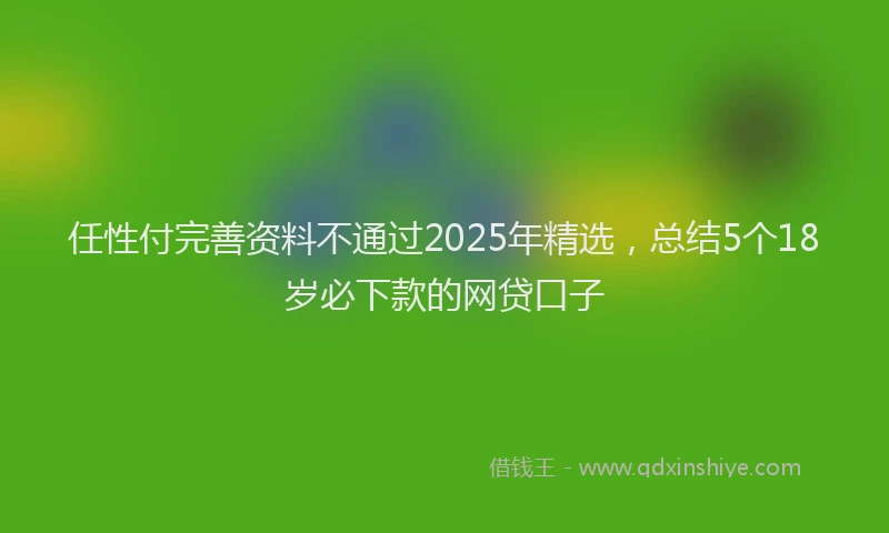 任性付完善资料不通过2025年精选，总结5个18岁必下款的网贷口子
