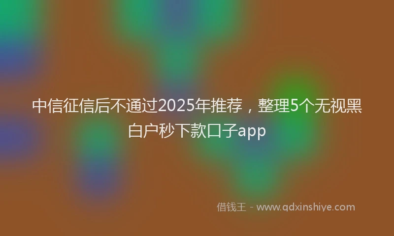 中信征信后不通过2025年推荐，整理5个无视黑白户秒下款口子app