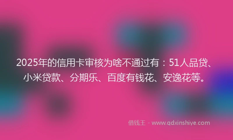2025年的信用卡审核为啥不通过有：51人品贷、小米贷款、分期乐、百度有钱花、安逸花等。