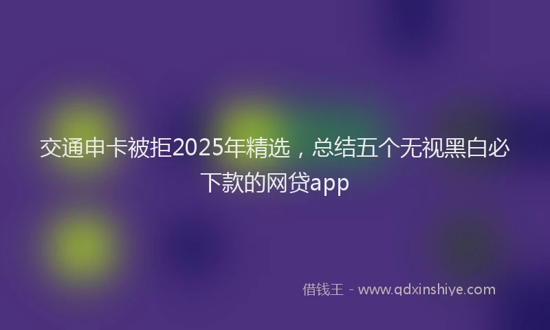 交通申卡被拒2025年精选，总结五个无视黑白必下款的网贷app