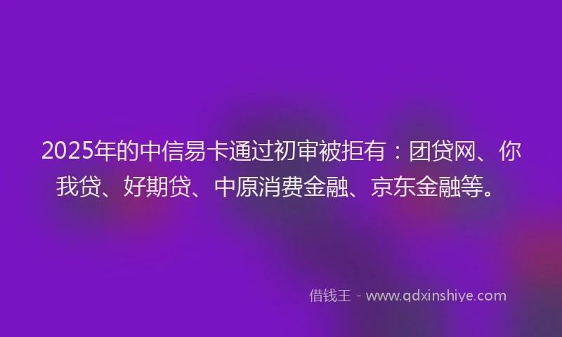 2025年的中信易卡通过初审被拒有：团贷网、你我贷、好期贷、中原消费金融、京东金融等。