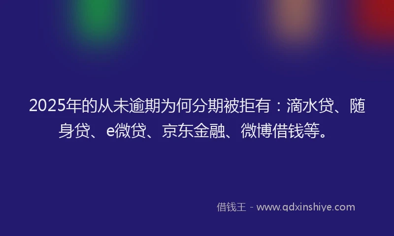 2025年的从未逾期为何分期被拒有：滴水贷、随身贷、e微贷、京东金融、微博借钱等。