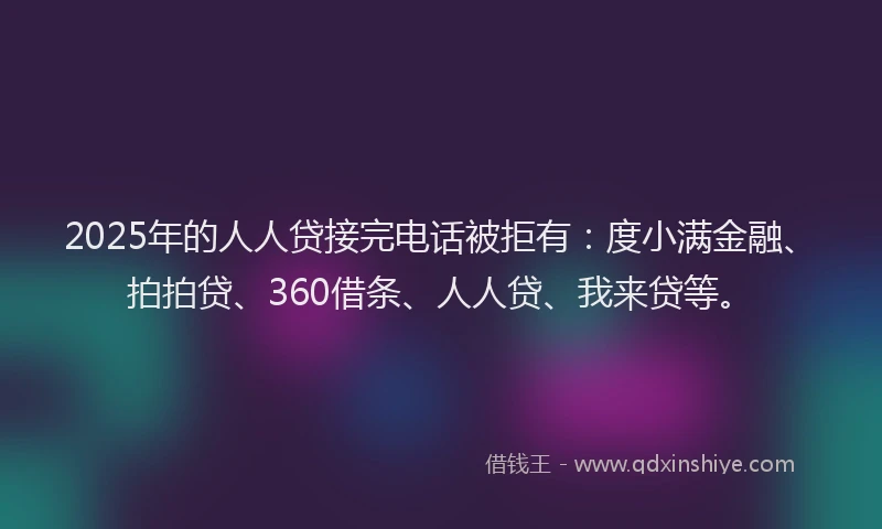 2025年的人人贷接完电话被拒有：度小满金融、拍拍贷、360借条、人人贷、我来贷等。