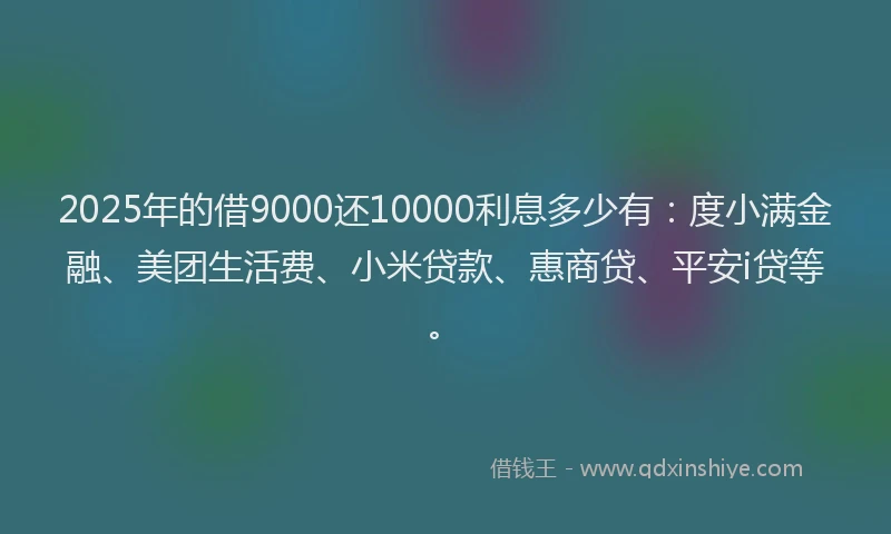 2025年的借9000还10000利息多少有：度小满金融、美团生活费、小米贷款、惠商贷、平安i贷等。