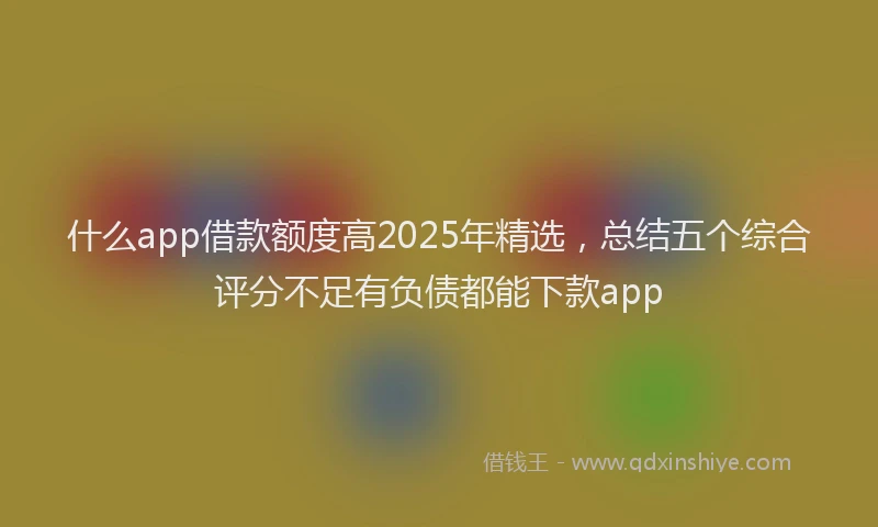 什么app借款额度高2025年精选，总结五个综合评分不足有负债都能下款app