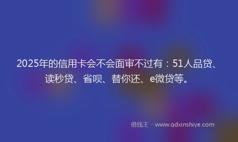2025年的信用卡会不会面审不过有：51人品贷、读秒贷、省呗、替你还、e微贷等。