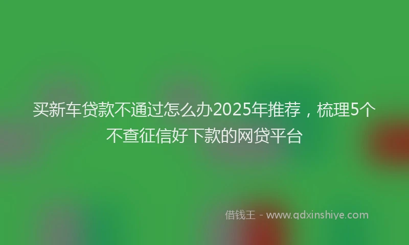 买新车贷款不通过怎么办2025年推荐，梳理5个不查征信好下款的网贷平台