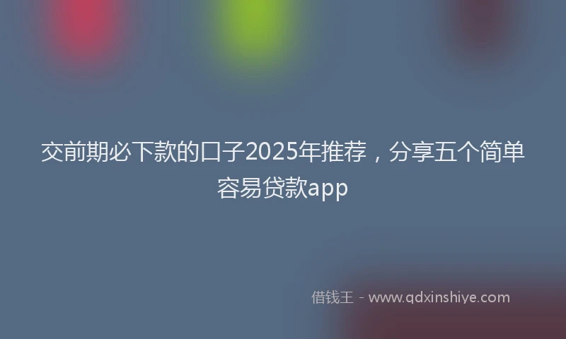 交前期必下款的口子2025年推荐，分享五个简单容易贷款app
