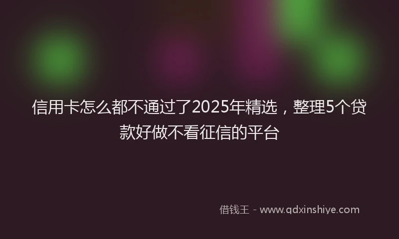 信用卡怎么都不通过了2025年精选，整理5个贷款好做不看征信的平台