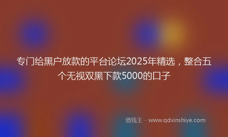 专门给黑户放款的平台论坛2025年精选，整合五个无视双黑下款5000的口子