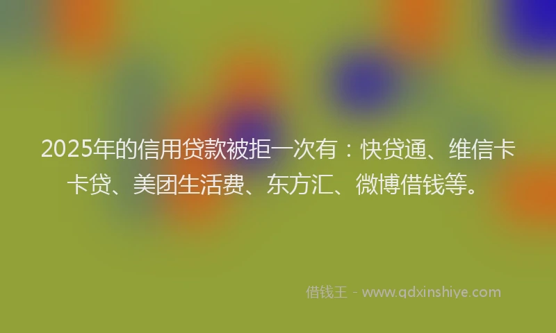 2025年的信用贷款被拒一次有：快贷通、维信卡卡贷、美团生活费、东方汇、微博借钱等。