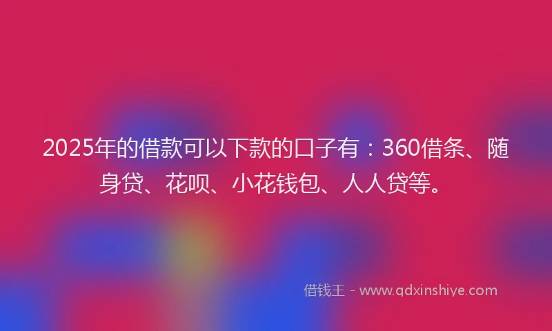 2025年的借款可以下款的口子有：360借条、随身贷、花呗、小花钱包、人人贷等。