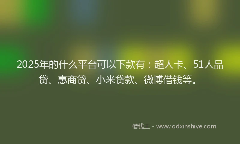 2025年的什么平台可以下款有：超人卡、51人品贷、惠商贷、小米贷款、微博借钱等。