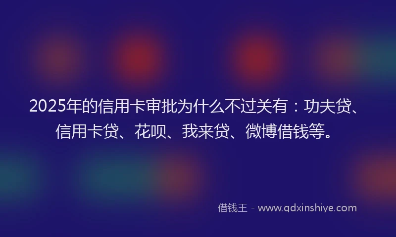 2025年的信用卡审批为什么不过关有：功夫贷、信用卡贷、花呗、我来贷、微博借钱等。