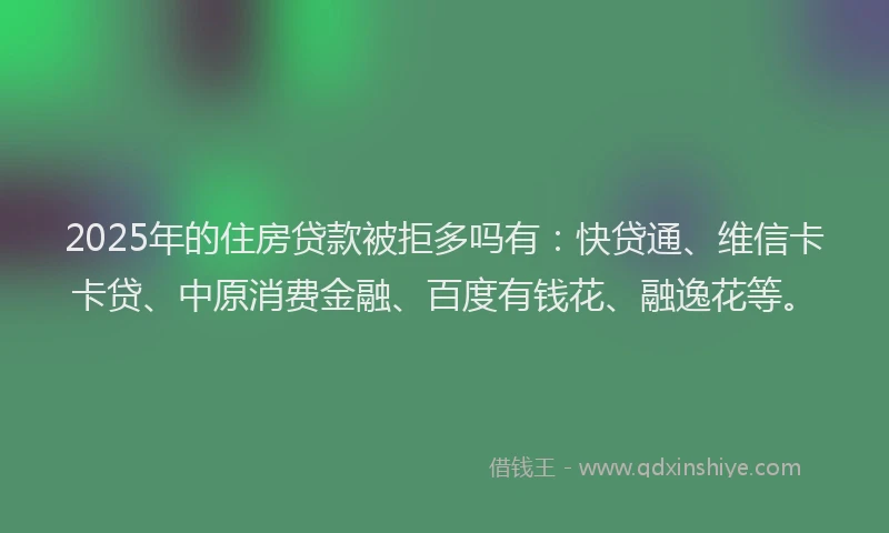 2025年的住房贷款被拒多吗有：快贷通、维信卡卡贷、中原消费金融、百度有钱花、融逸花等。
