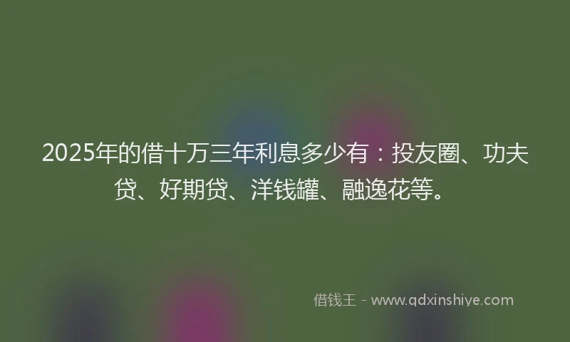 2025年的借十万三年利息多少有：投友圈、功夫贷、好期贷、洋钱罐、融逸花等。