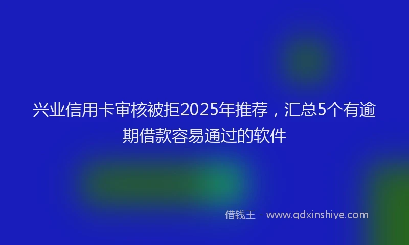 兴业信用卡审核被拒2025年推荐，汇总5个有逾期借款容易通过的软件