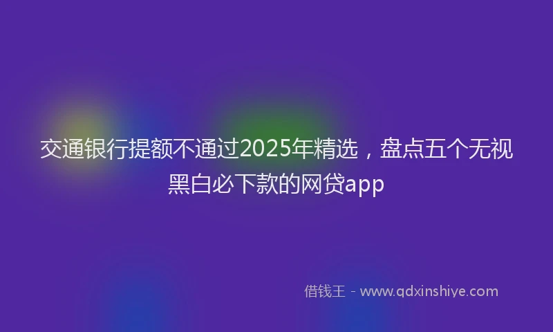交通银行提额不通过2025年精选，盘点五个无视黑白必下款的网贷app