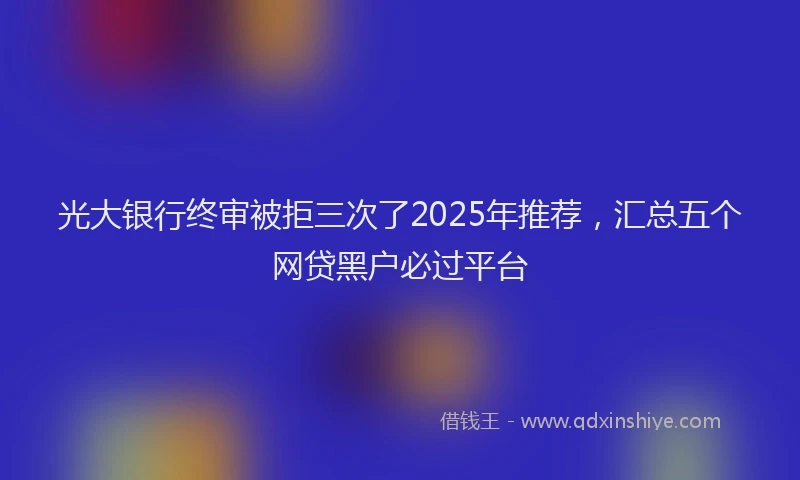 光大银行终审被拒三次了2025年推荐，汇总五个网贷黑户必过平台