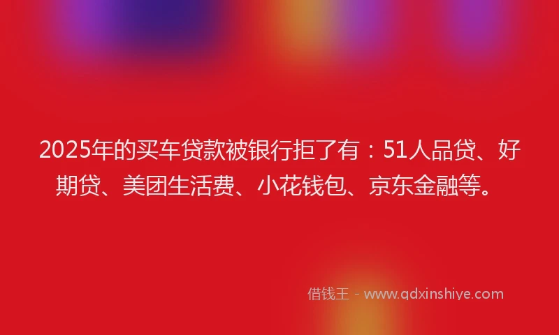 2025年的买车贷款被银行拒了有：51人品贷、好期贷、美团生活费、小花钱包、京东金融等。