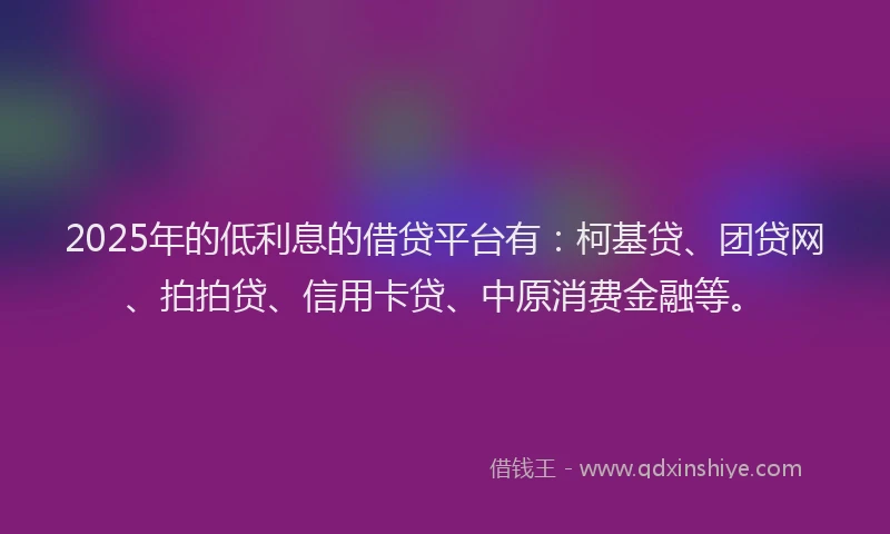 2025年的低利息的借贷平台有：柯基贷、团贷网、拍拍贷、信用卡贷、中原消费金融等。