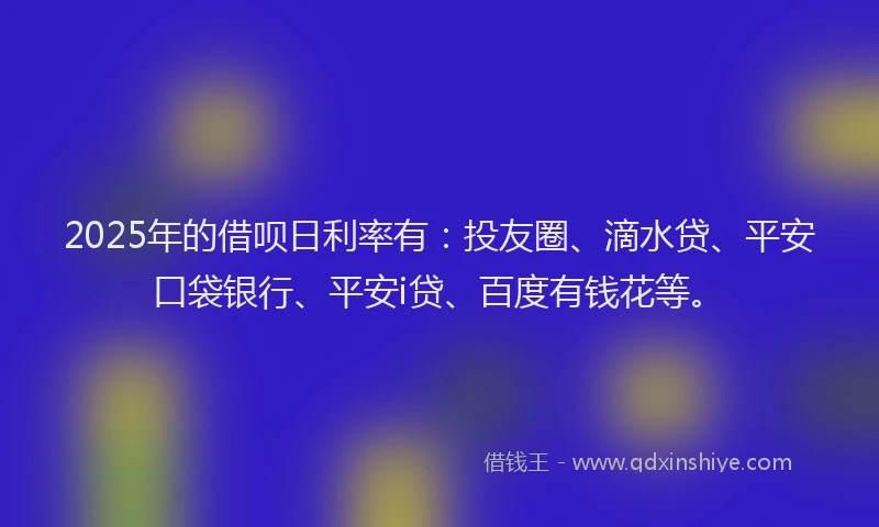 2025年的借呗日利率有：投友圈、滴水贷、平安口袋银行、平安i贷、百度有钱花等。