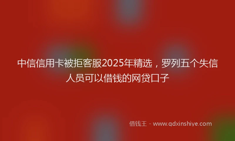 中信信用卡被拒客服2025年精选，罗列五个失信人员可以借钱的网贷口子