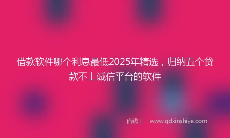借款软件哪个利息最低2025年精选，归纳五个贷款不上诚信平台的软件