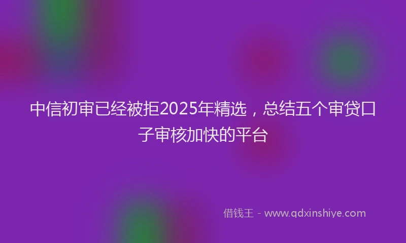 中信初审已经被拒2025年精选，总结五个审贷口子审核加快的平台