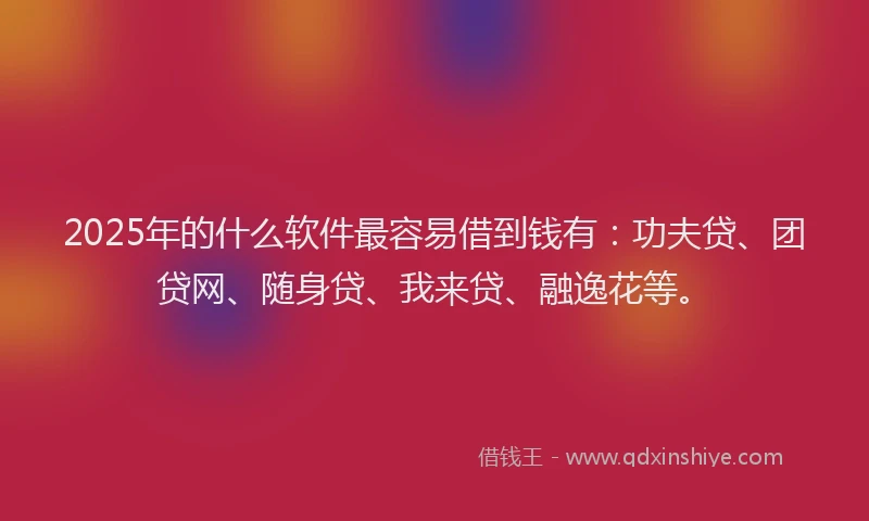 2025年的什么软件最容易借到钱有：功夫贷、团贷网、随身贷、我来贷、融逸花等。