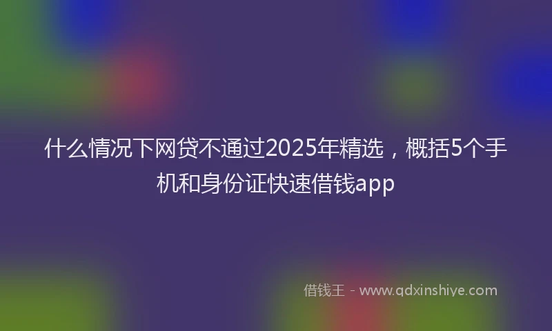 什么情况下网贷不通过2025年精选，概括5个手机和身份证快速借钱app