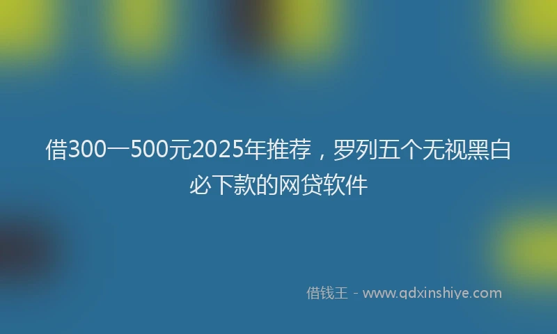 借300一500元2025年推荐，罗列五个无视黑白必下款的网贷软件