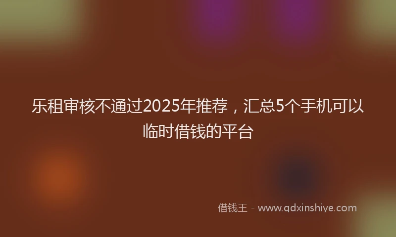 乐租审核不通过2025年推荐，汇总5个手机可以临时借钱的平台