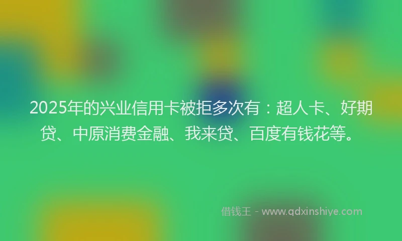 2025年的兴业信用卡被拒多次有：超人卡、好期贷、中原消费金融、我来贷、百度有钱花等。