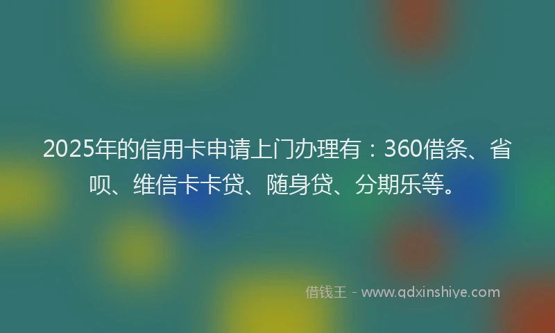 2025年的信用卡申请上门办理有：360借条、省呗、维信卡卡贷、随身贷、分期乐等。