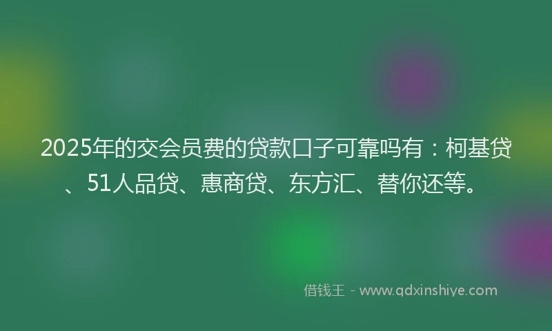 2025年的交会员费的贷款口子可靠吗有：柯基贷、51人品贷、惠商贷、东方汇、替你还等。
